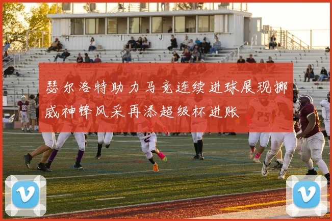 瑟尔洛特助力马竞连续进球展现挪威神锋风采再添超级杯进账