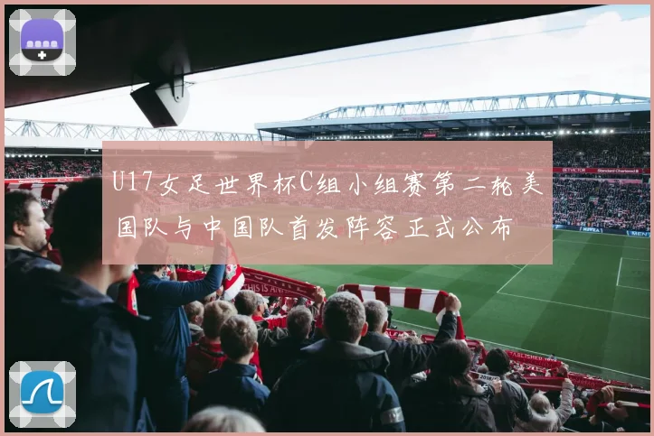 U17女足世界杯C组小组赛第二轮美国队与中国队首发阵容正式公布