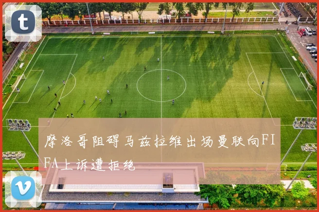 摩洛哥阻碍马兹拉维出场曼联向FIFA上诉遭拒绝
