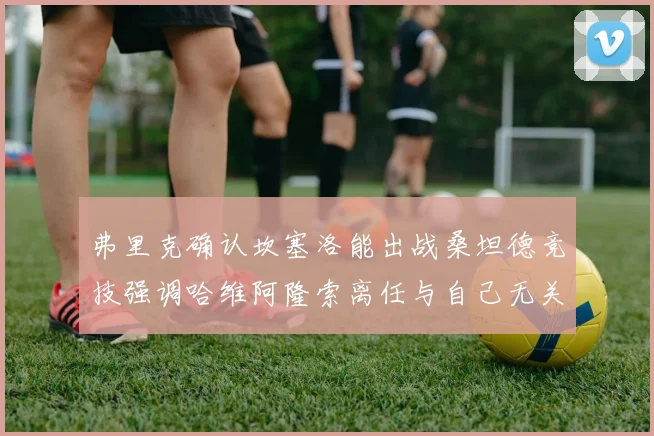 弗里克确认坎塞洛能出战桑坦德竞技强调哈维阿隆索离任与自己无关