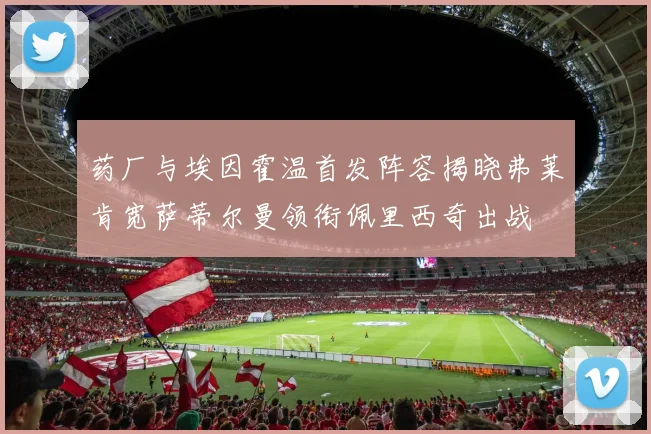 药厂与埃因霍温首发阵容揭晓弗莱肯宽萨蒂尔曼领衔佩里西奇出战