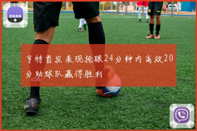 亨特首发表现抢眼24分钟内高效20分助球队赢得胜利