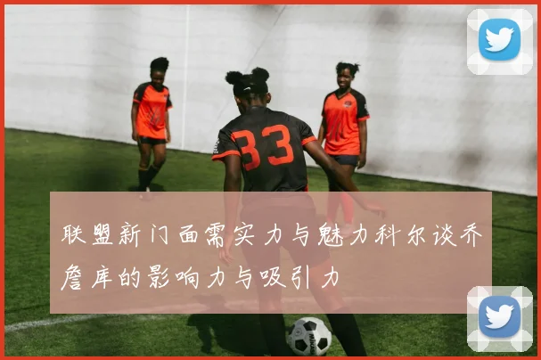 联盟新门面需实力与魅力科尔谈乔詹库的影响力与吸引力