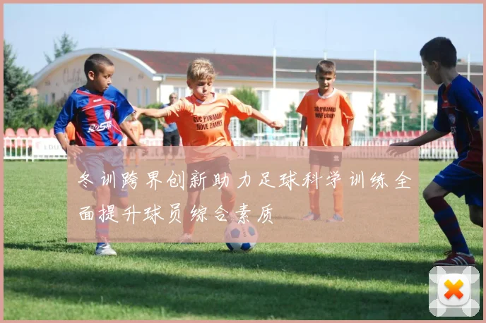 冬训跨界创新助力足球科学训练全面提升球员综合素质
