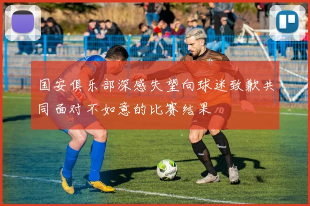 国安俱乐部深感失望向球迷致歉共同面对不如意的比赛结果