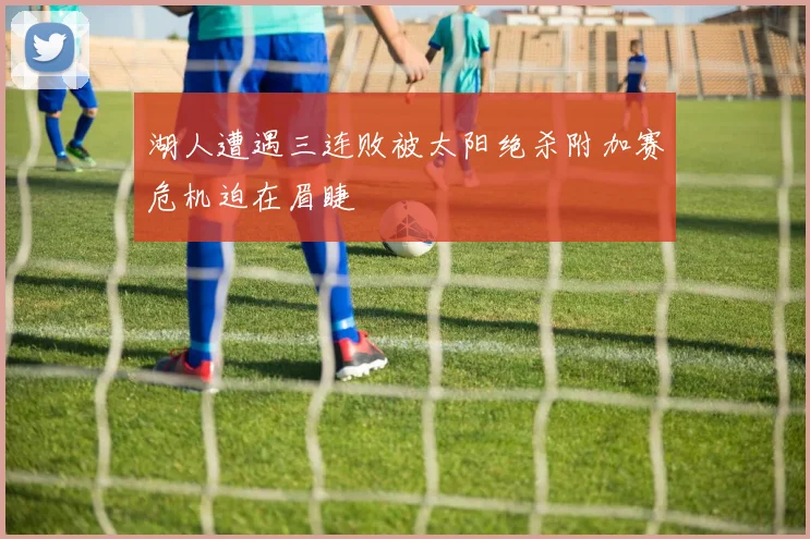 湖人遭遇三连败被太阳绝杀附加赛危机迫在眉睫