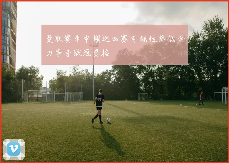 曼联赛季中期巡回赛可能性降低全力争夺欧冠资格