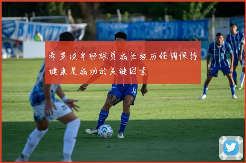 希罗谈年轻球员成长经历强调保持健康是成功的关键因素