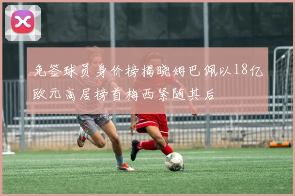 免签球员身价榜揭晓姆巴佩以18亿欧元高居榜首梅西紧随其后