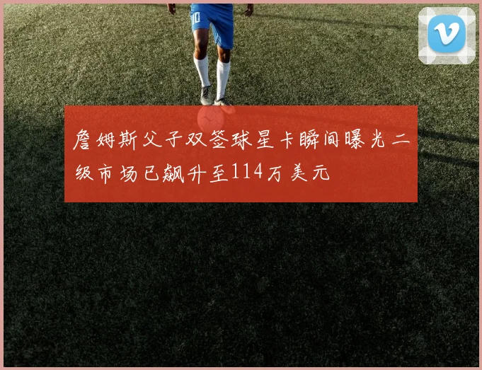 詹姆斯父子双签球星卡瞬间曝光二级市场已飙升至114万美元