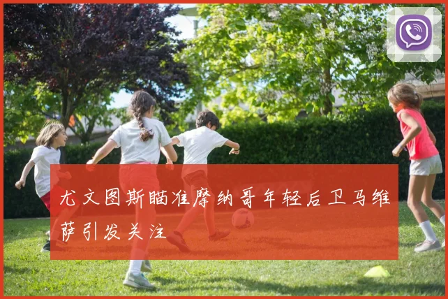 尤文图斯瞄准摩纳哥年轻后卫马维萨引发关注
