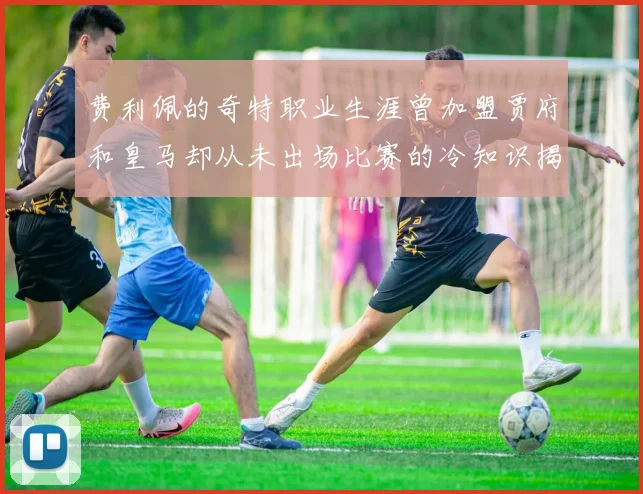 费利佩的奇特职业生涯曾加盟贾府和皇马却从未出场比赛的冷知识揭秘