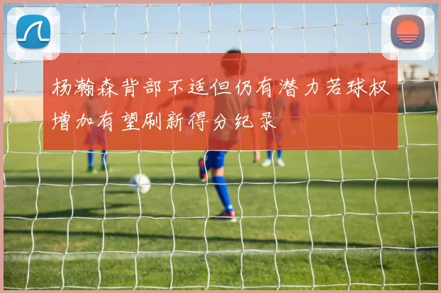 杨瀚森背部不适但仍有潜力若球权增加有望刷新得分纪录