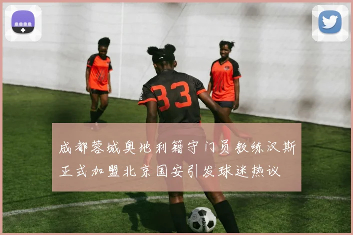 成都蓉城奥地利籍守门员教练汉斯正式加盟北京国安引发球迷热议