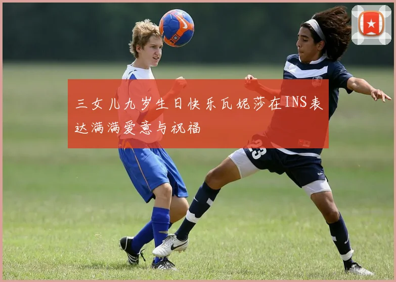 三女儿九岁生日快乐瓦妮莎在INS表达满满爱意与祝福