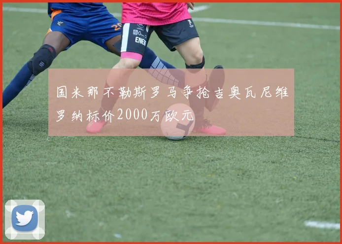 国米那不勒斯罗马争抢吉奥瓦尼维罗纳标价2000万欧元