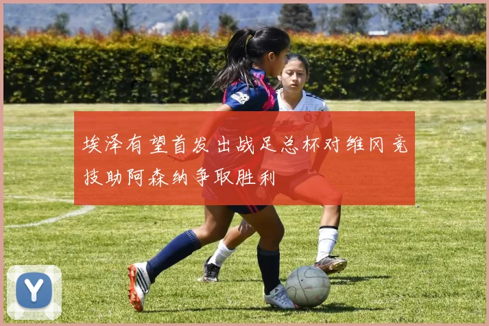 埃泽有望首发出战足总杯对维冈竞技助阿森纳争取胜利