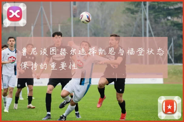 鲁尼谈图赫尔选择凯恩与福登状态保持的重要性