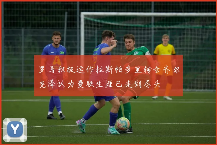 罗马积极运作拉斯帕多里转会齐尔克泽认为曼联生涯已走到尽头