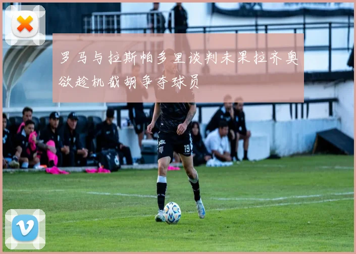 罗马与拉斯帕多里谈判未果拉齐奥欲趁机截胡争夺球员