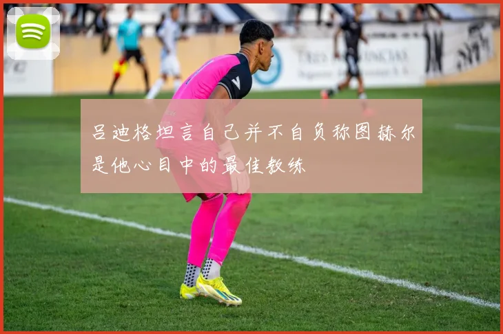 吕迪格坦言自己并不自负称图赫尔是他心目中的最佳教练