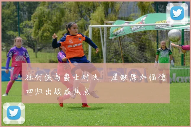 独行侠与爵士对决濃眉缺席加福德回归出战成焦点