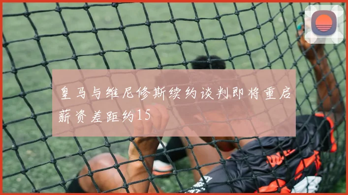 皇马与维尼修斯续约谈判即将重启薪资差距约15