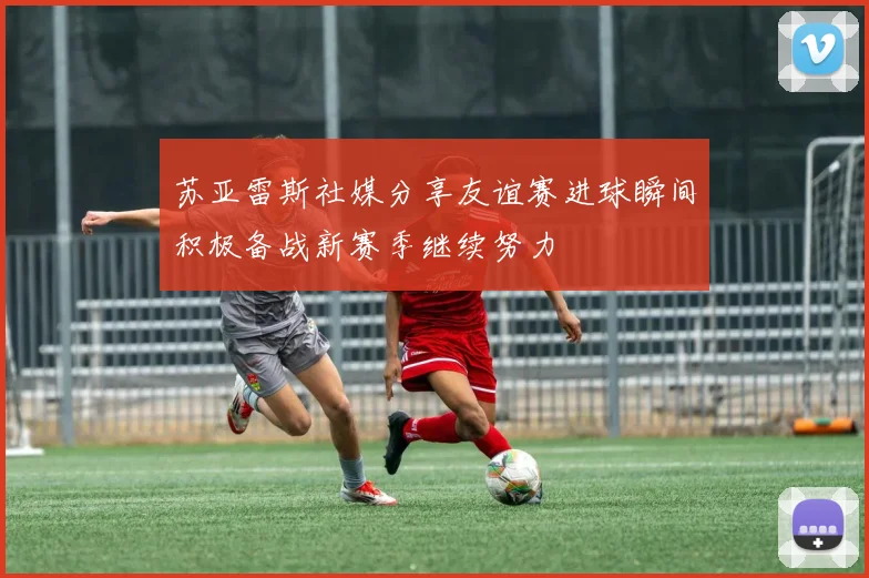 苏亚雷斯社媒分享友谊赛进球瞬间积极备战新赛季继续努力